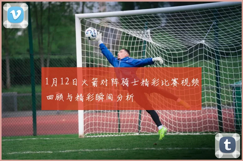 1月12日火箭对阵骑士精彩比赛视频回顾与精彩瞬间分析