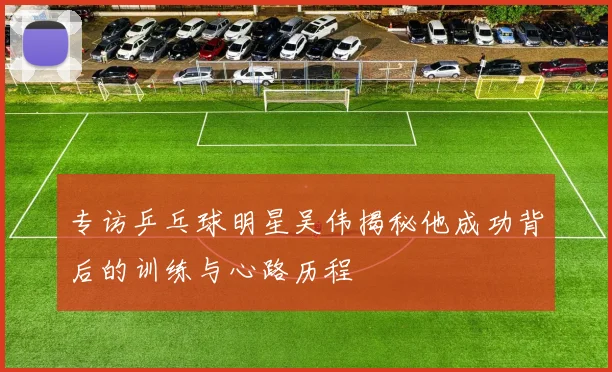 专访乒乓球明星吴伟揭秘他成功背后的训练与心路历程