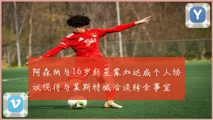 阿森纳与16岁新星蒙加达成个人协议现待与莱斯特城洽谈转会事宜