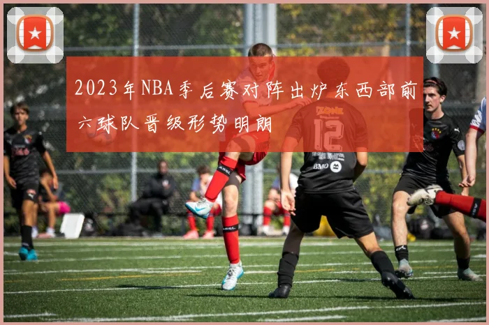 2023年NBA季后赛对阵出炉东西部前六球队晋级形势明朗