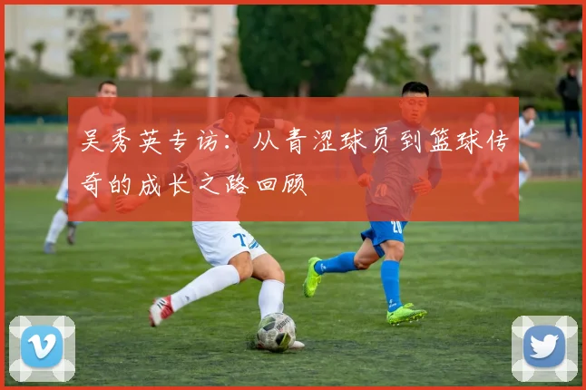 吴秀英专访：从青涩球员到篮球传奇的成长之路回顾