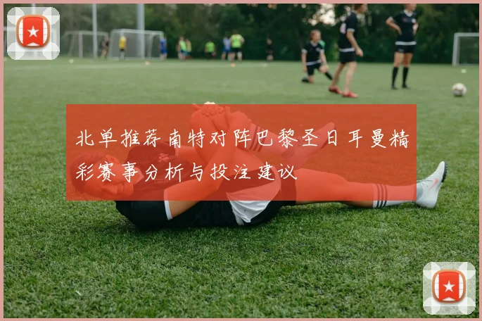 北单推荐南特对阵巴黎圣日耳曼精彩赛事分析与投注建议