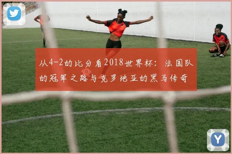 从4-2的比分看2018世界杯：法国队的冠军之路与克罗地亚的黑马传奇