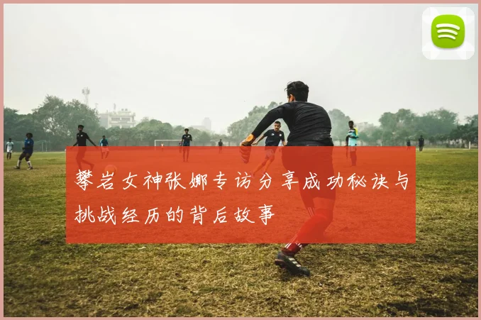 攀岩女神张娜专访分享成功秘诀与挑战经历的背后故事