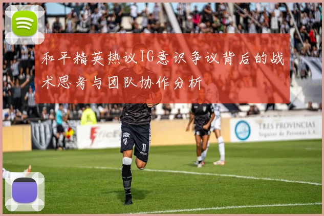和平精英热议IG意识争议背后的战术思考与团队协作分析
