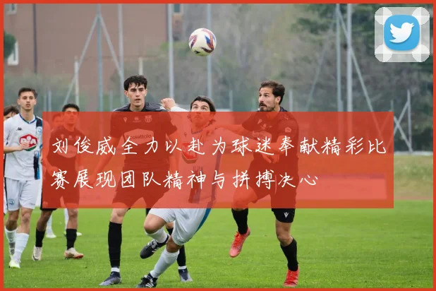 刘俊威全力以赴为球迷奉献精彩比赛展现团队精神与拼搏决心