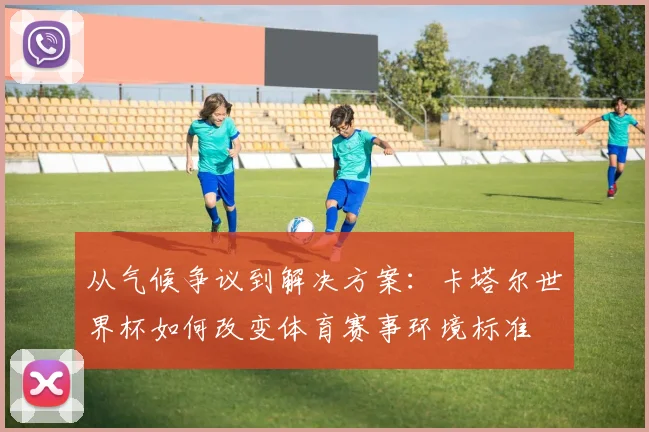 从气候争议到解决方案：卡塔尔世界杯如何改变体育赛事环境标准