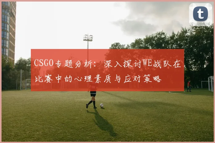 CSGO专题分析：深入探讨WE战队在比赛中的心理素质与应对策略